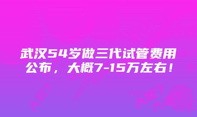 武汉54岁做三代试管费用公布，大概7-15万左右！