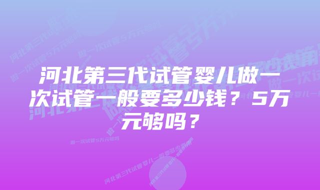 河北第三代试管婴儿做一次试管一般要多少钱？5万元够吗？