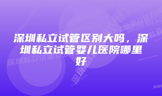 深圳私立试管区别大吗，深圳私立试管婴儿医院哪里好