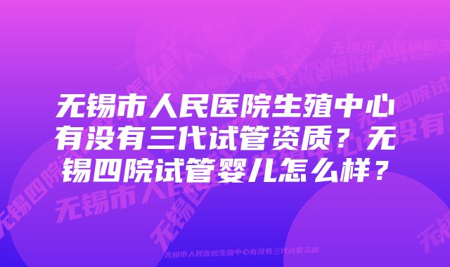 无锡市人民医院生殖中心有没有三代试管资质？无锡四院试管婴儿怎么样？