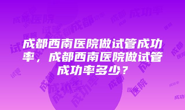 成都西南医院做试管成功率，成都西南医院做试管成功率多少？