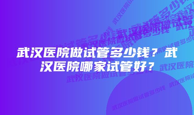 武汉医院做试管多少钱？武汉医院哪家试管好？