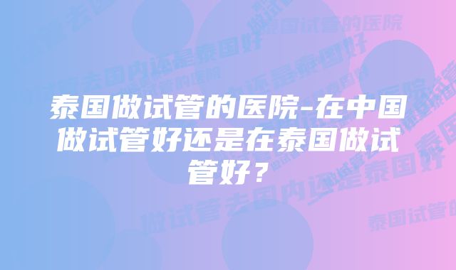 泰国做试管的医院-在中国做试管好还是在泰国做试管好？