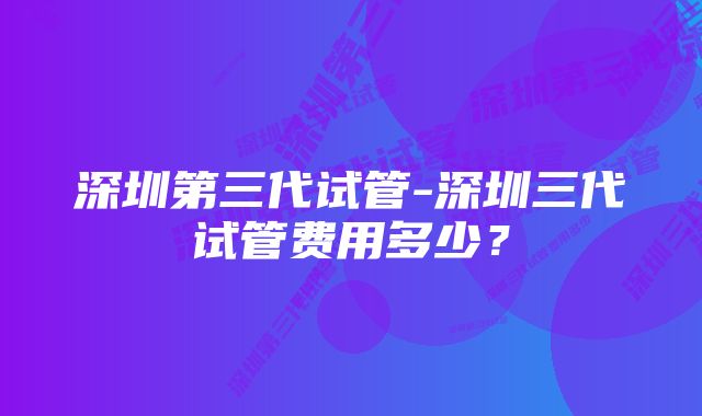 深圳第三代试管-深圳三代试管费用多少？