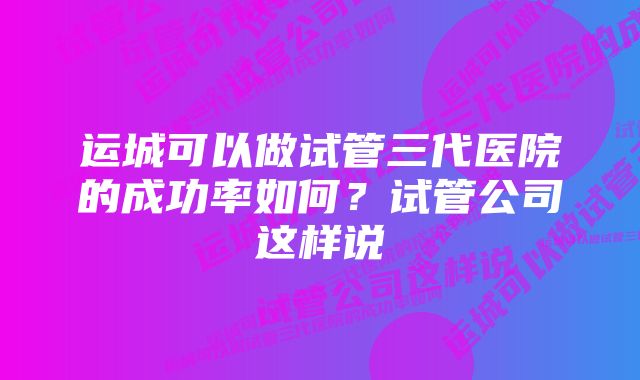 运城可以做试管三代医院的成功率如何？试管公司这样说