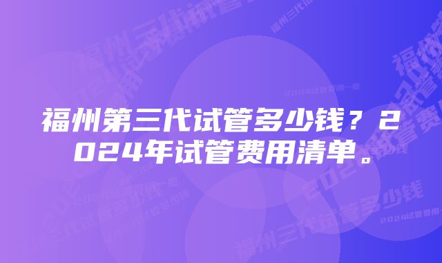 福州第三代试管多少钱？2024年试管费用清单。