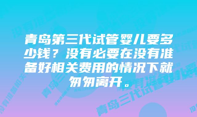 青岛第三代试管婴儿要多少钱？没有必要在没有准备好相关费用的情况下就匆匆离开。