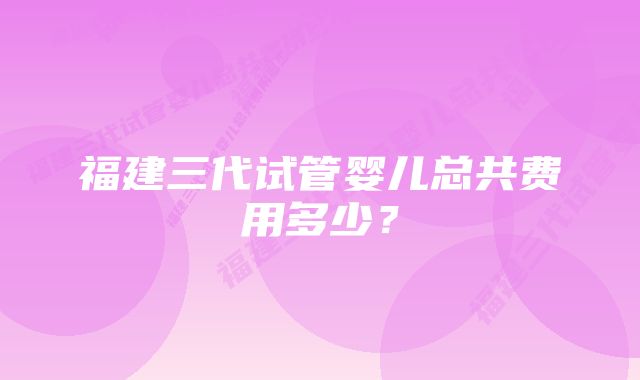 福建三代试管婴儿总共费用多少？