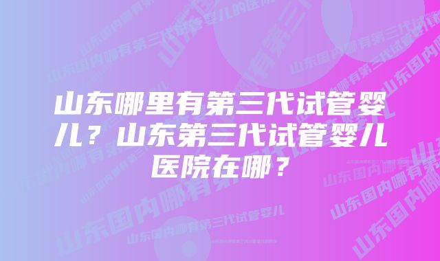 山东哪里有第三代试管婴儿？山东第三代试管婴儿医院在哪？