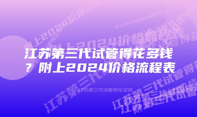 江苏第三代试管得花多钱？附上2024价格流程表