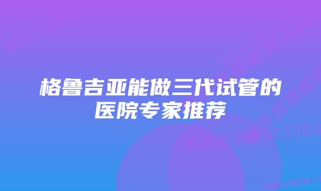 格鲁吉亚能做三代试管的医院专家推荐