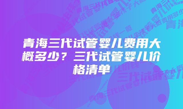 青海三代试管婴儿费用大概多少？三代试管婴儿价格清单