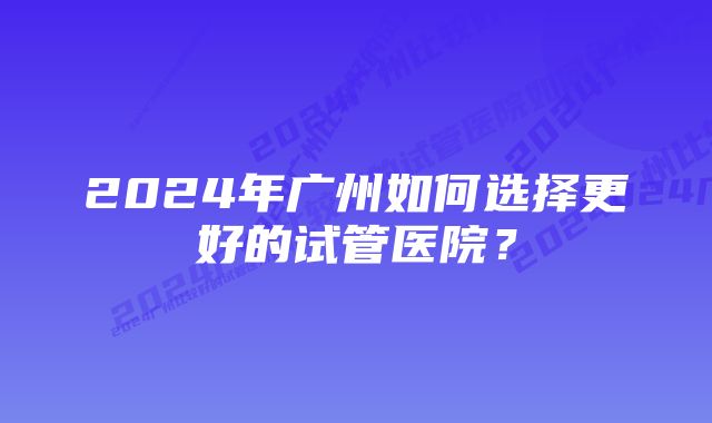 2024年广州如何选择更好的试管医院？