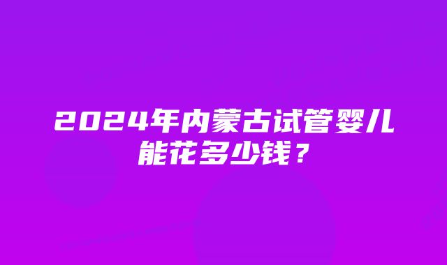 2024年内蒙古试管婴儿能花多少钱？