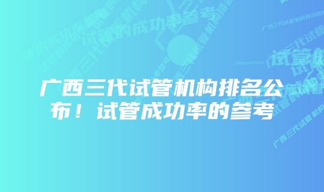 广西三代试管机构排名公布！试管成功率的参考