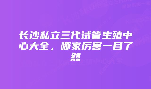 长沙私立三代试管生殖中心大全，哪家厉害一目了然