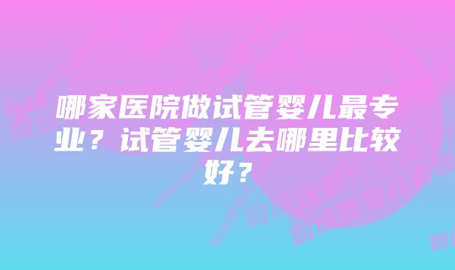 哪家医院做试管婴儿最专业？试管婴儿去哪里比较好？