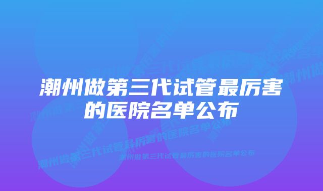 潮州做第三代试管最厉害的医院名单公布