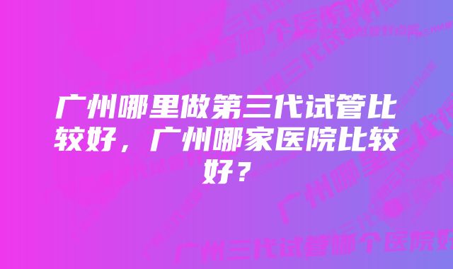 广州哪里做第三代试管比较好，广州哪家医院比较好？