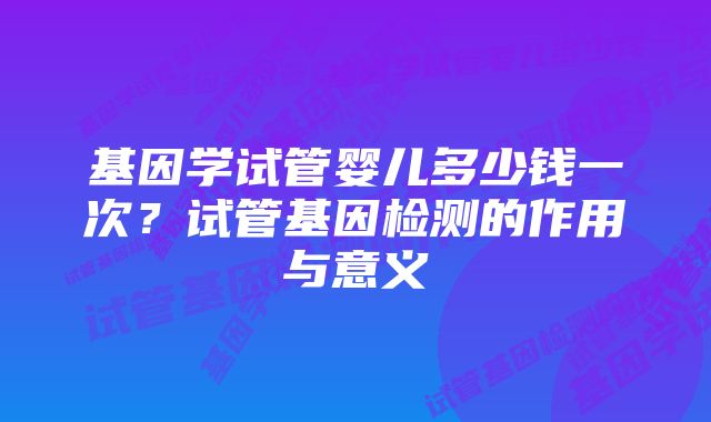 基因学试管婴儿多少钱一次？试管基因检测的作用与意义