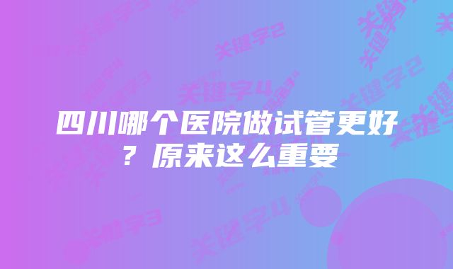 四川哪个医院做试管更好？原来这么重要