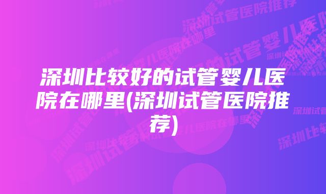 深圳比较好的试管婴儿医院在哪里(深圳试管医院推荐)