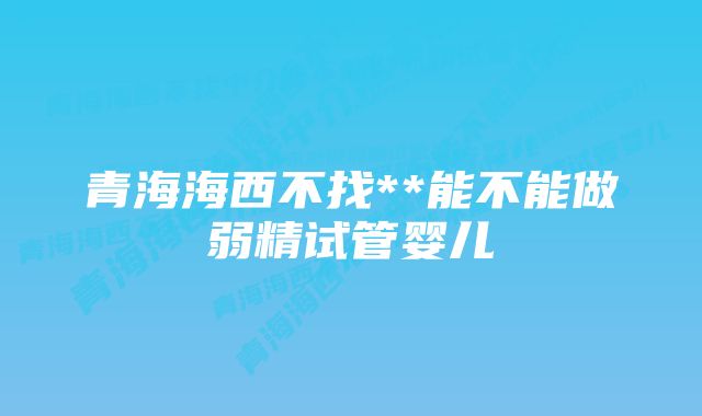 青海海西不找**能不能做弱精试管婴儿