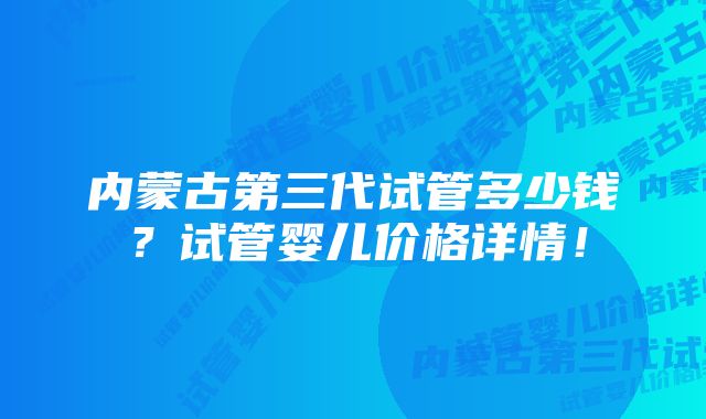 内蒙古第三代试管多少钱？试管婴儿价格详情！