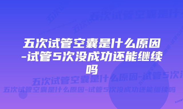 五次试管空囊是什么原因-试管5次没成功还能继续吗