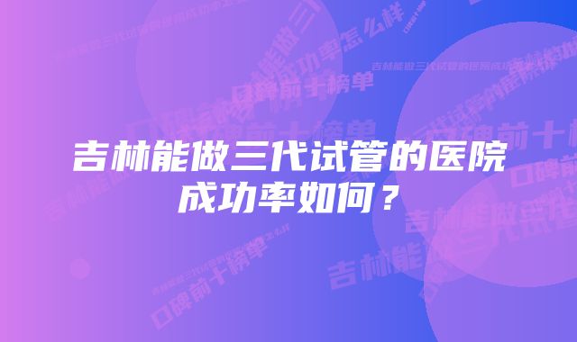 吉林能做三代试管的医院成功率如何？