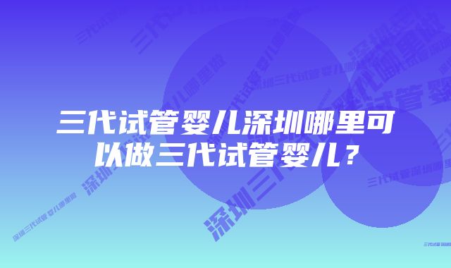 三代试管婴儿深圳哪里可以做三代试管婴儿？