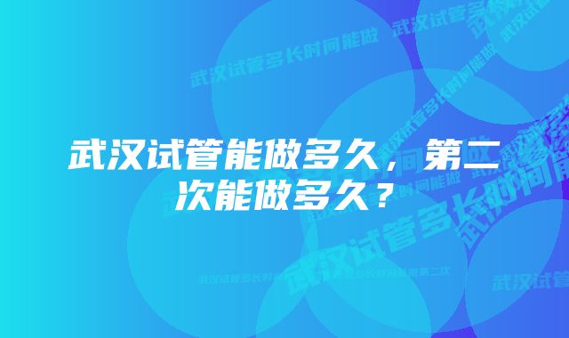 武汉试管能做多久，第二次能做多久？