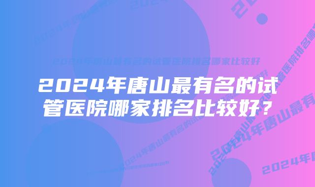 2024年唐山最有名的试管医院哪家排名比较好？