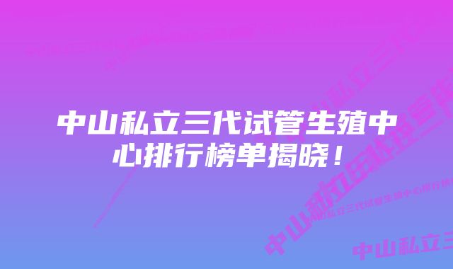 中山私立三代试管生殖中心排行榜单揭晓！