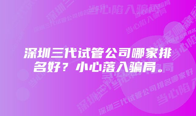 深圳三代试管公司哪家排名好？小心落入骗局。