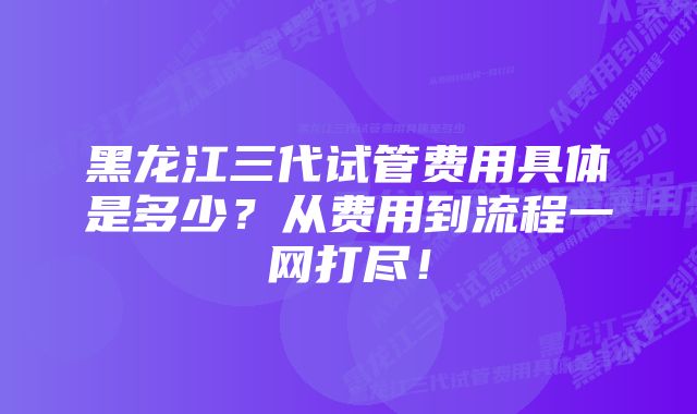 黑龙江三代试管费用具体是多少？从费用到流程一网打尽！