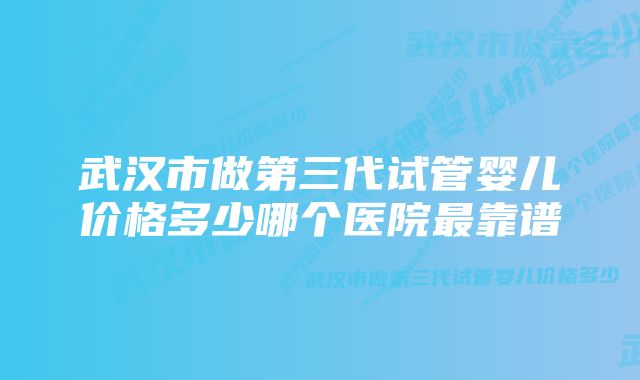 武汉市做第三代试管婴儿价格多少哪个医院最靠谱