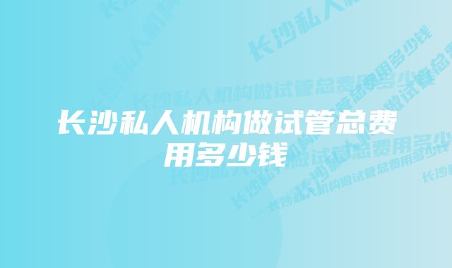 长沙私人机构做试管总费用多少钱