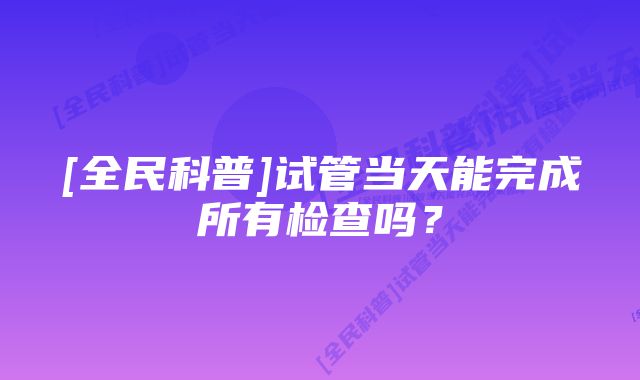 [全民科普]试管当天能完成所有检查吗？