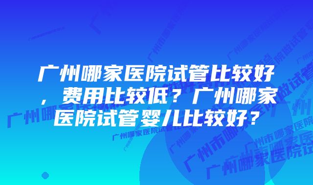 广州哪家医院试管比较好，费用比较低？广州哪家医院试管婴儿比较好？