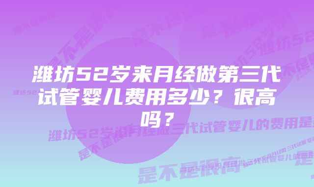 潍坊52岁来月经做第三代试管婴儿费用多少？很高吗？