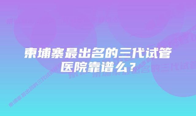 柬埔寨最出名的三代试管医院靠谱么？