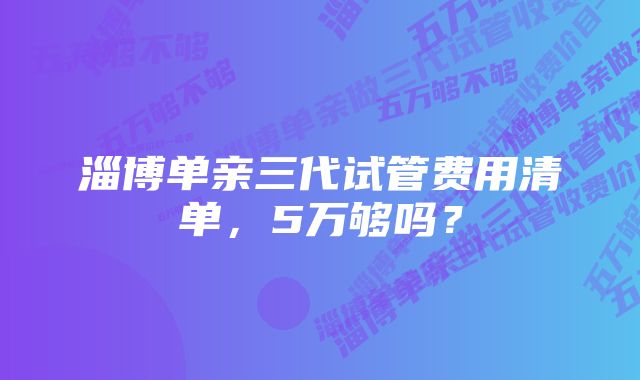 淄博单亲三代试管费用清单，5万够吗？