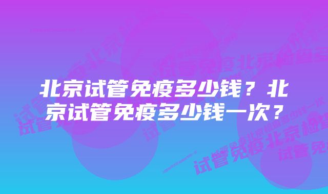 北京试管免疫多少钱？北京试管免疫多少钱一次？