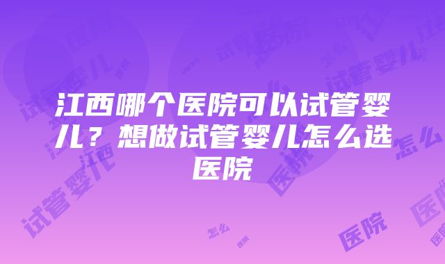 江西哪个医院可以试管婴儿？想做试管婴儿怎么选医院