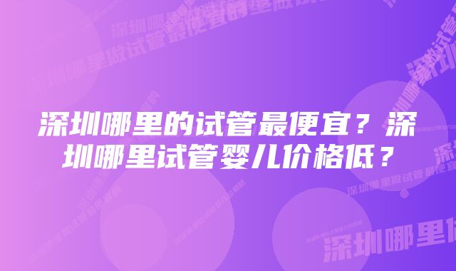 深圳哪里的试管最便宜？深圳哪里试管婴儿价格低？