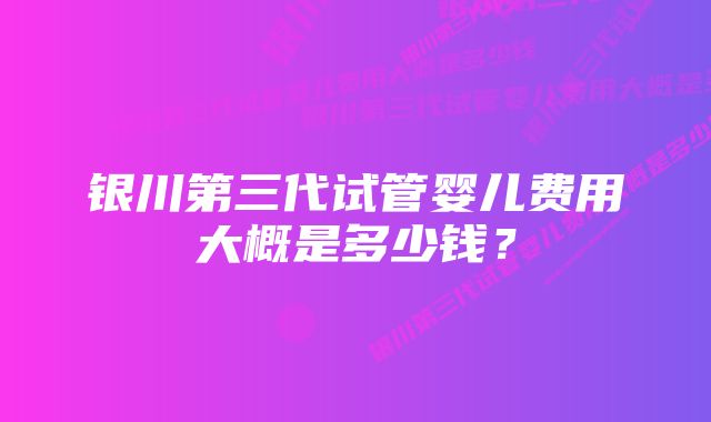 银川第三代试管婴儿费用大概是多少钱？