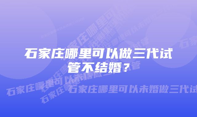 石家庄哪里可以做三代试管不结婚？