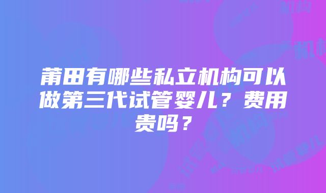 莆田有哪些私立机构可以做第三代试管婴儿？费用贵吗？