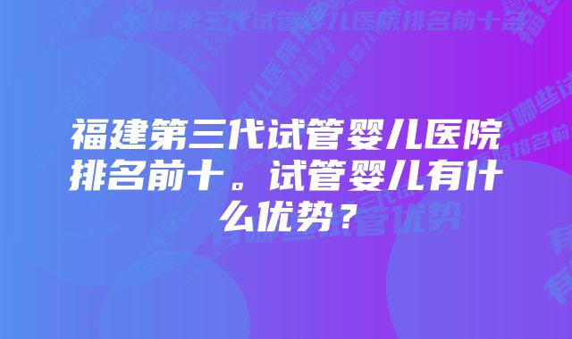 福建第三代试管婴儿医院排名前十。试管婴儿有什么优势？